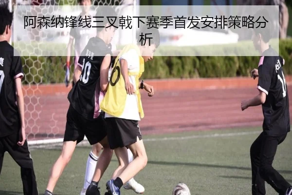 阿森纳锋线三叉戟下赛季首发安排策略分析