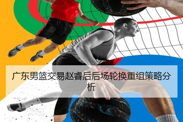 广东男篮交易赵睿后后场轮换重组策略分析（hth.com）